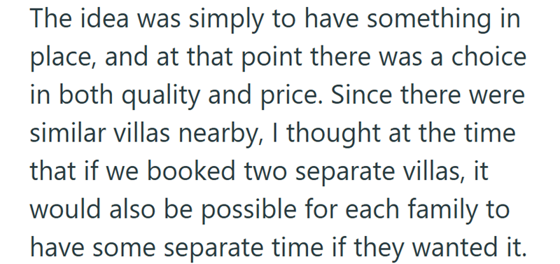 The idea was simply to have something in place, and at that point there was a choice. in both quality and price. Since there were similar villas nearby, I thought at the time that if we booked two separate villas, it would also be possible for each family to have some separate time if they wanted it.