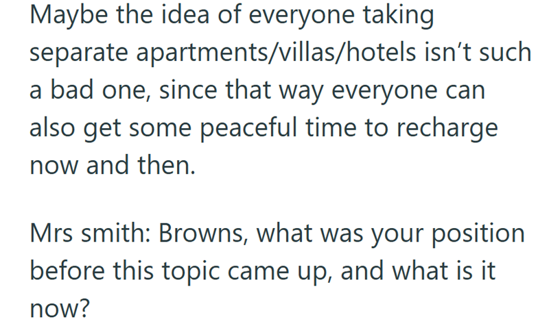Maybe the idea of everyone taking separate apartments/villas/hotels isn't such a bad one, since that way everyone can also get some peaceful time to recharge now and then. Mrs smith: Browns, what was your position before this topic came up, and what is it now?