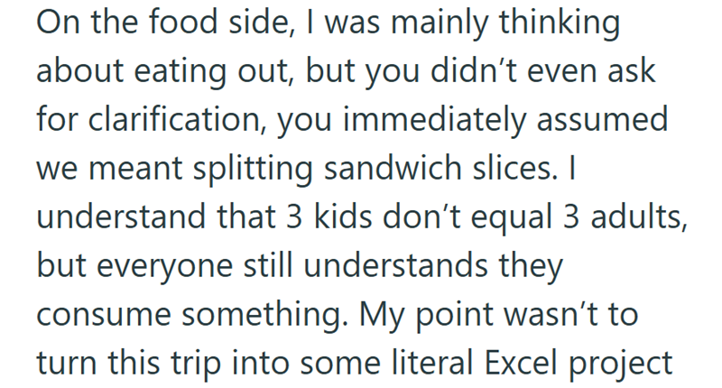 On the food side, I was mainly thinking about eating out, but you didn't even ask for clarification, you immediately assumed we meant splitting sandwich slices. I understand that 3 kids don't equal 3 adults, but everyone still understands they consume something. My point wasn't to turn this trip into some literal Excel project