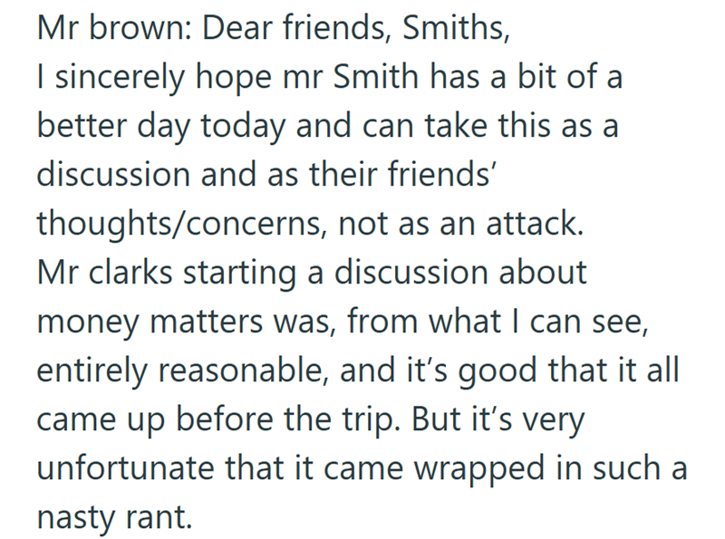 Mr brown: Dear friends, Smiths, I sincerely hope mr Smith has a bit of a better day today and can take this as a discussion and as their friends' thoughts/concerns, not as an attack. Mr clarks starting a discussion about money matters was, from what I can see, entirely reasonable, and it's good that it all came up before the trip. But it's very unfortunate that it came wrapped in such a nasty rant.