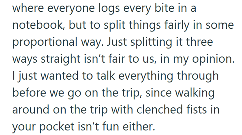 where everyone logs every bite in a notebook, but to split things fairly in some proportional way. Just splitting it three ways straight isn't fair to us, in my opinion. I just wanted to talk everything through before we go on the trip, since walking around on the trip with clenched fists in your pocket isn't fun either.
