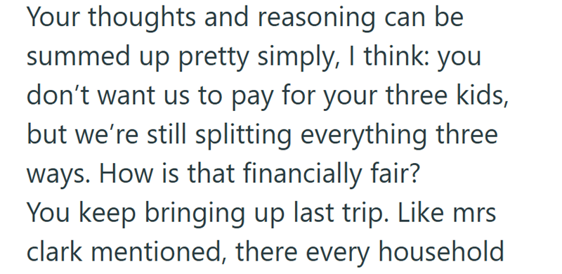 Your thoughts and reasoning can be summed up pretty simply, I think: you don't want us to pay for your three kids, but we're still splitting everything three ways. How is that financially fair? You keep bringing up last trip. Like mrs clark mentioned, there every household
