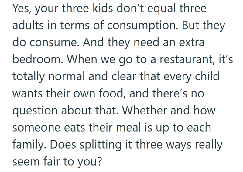 Yes, your three kids don't equal three adults in terms of consumption. But they do consume. And they need an extra bedroom. When we go to a restaurant, it's totally normal and clear that every child wants their own food, and there's no question about that. Whether and how. someone eats their meal is up to each family. Does splitting it three ways really seem fair to you?