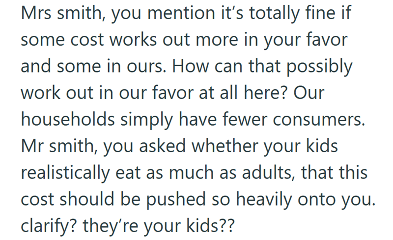 Mrs smith, you mention it's totally fine if some cost works out more in your favor and some in ours. How can that possibly work out in our favor at all here? Our households simply have fewer consumers. Mr smith, you asked whether your kids. realistically eat as much as adults, that this cost should be pushed so heavily onto you. clarify? they're your kids??
