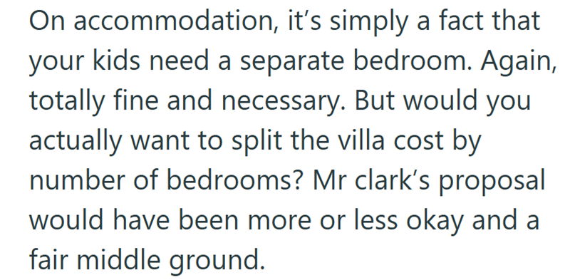 On accommodation, it's simply a fact that your kids need a separate bedroom. Again, totally fine and necessary. But would you actually want to split the villa cost by number of bedrooms? Mr clark's proposal would have been more or less okay and a fair middle ground.