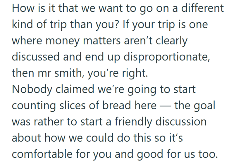How is it that we want to go on a different kind of trip than you? If your trip is one where money matters aren't clearly discussed and end up disproportionate, then mr smith, you're right. Nobody claimed we're going to start counting slices of bread here — the goal was rather to start a friendly discussion about how we could do this so it's comfortable for you and good for us too.
