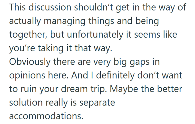 This discussion shouldn't get in the way of actually managing things and being together, but unfortunately it seems like you're taking it that way. Obviously there are very big gaps in opinions here. And I definitely don't want to ruin your dream trip. Maybe the better solution really is separate accommodations.