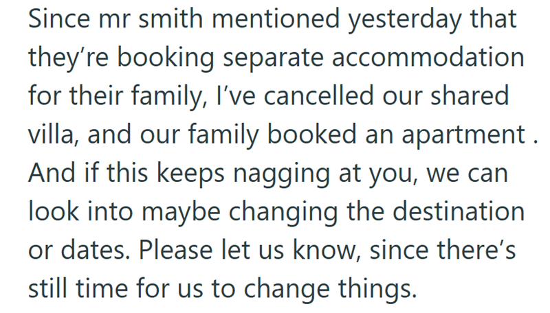 Since mr smith mentioned yesterday that they're booking separate accommodation for their family, I've cancelled our shared villa, and our family booked an apartment. And if this keeps nagging at you, we can look into maybe changing the destination or dates. Please let us know, since there's still time for us to change things.