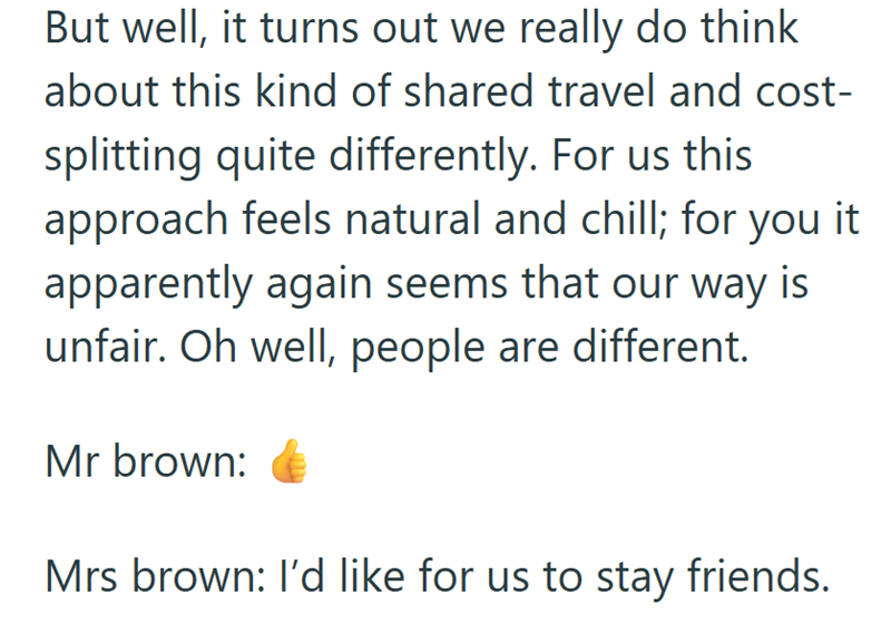 But well, it turns out we really do think about this kind of shared travel and cost- splitting quite differently. For us this approach feels natural and chill; for you it apparently again seems that our way is unfair. Oh well, people are different. Mr brown: Mrs brown: I'd like for us to stay friends.