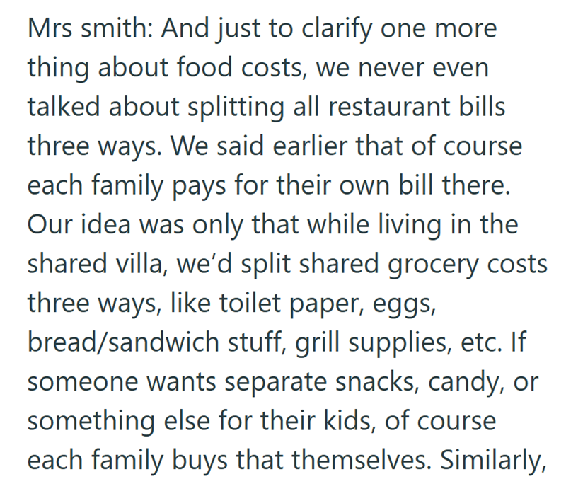 Mrs smith: And just to clarify one more thing about food costs, we never even talked about splitting all restaurant bills three ways. We said earlier that of course each family pays for their own bill there. Our idea was only that while living in the shared villa, we'd split shared grocery costs three ways, like toilet paper, eggs, bread/sandwich stuff, grill supplies, etc. If someone wants separate snacks, candy, or something else for their kids, of course each family buys that themselves. Simi