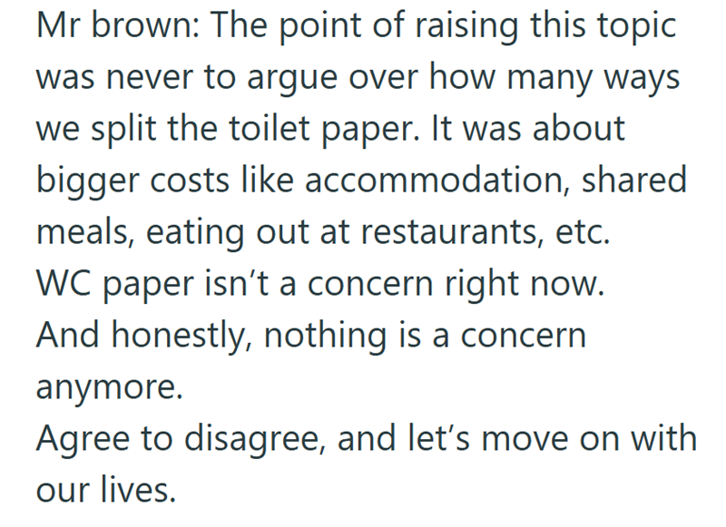 Mr brown: The point of raising this topic was never to argue over how many ways we split the toilet paper. It was about bigger costs like accommodation, shared meals, eating out at restaurants, etc. WC paper isn't a concern right now. And honestly, nothing is a concern anymore. Agree to disagree, and let's move on with our lives.