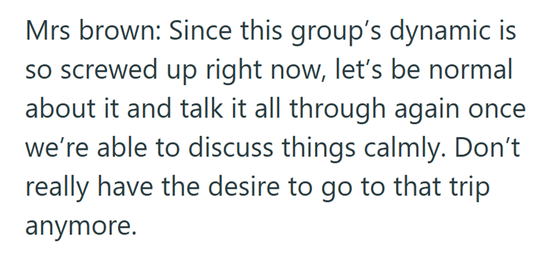 Mrs brown: Since this group's dynamic is so screwed up right now, let's be normal about it and talk it all through again once we're able to discuss things calmly. Don't really have the desire to go to that trip anymore.