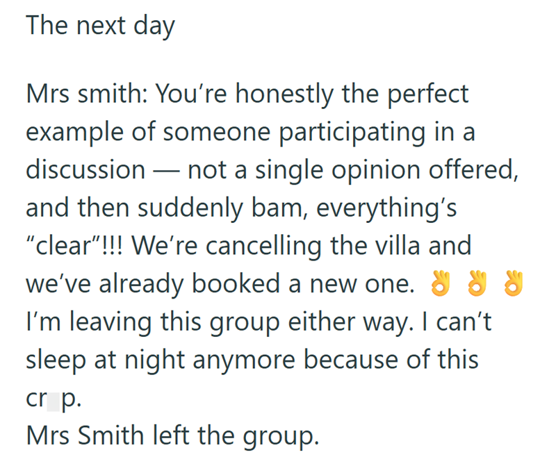 The next day Mrs smith: You're honestly the perfect example of someone participating in a discussion - not a single opinion offered, and then suddenly bam, everything's "clear"!!! We're cancelling the villa and we've already booked a new one." " I'm leaving this group either way. I can't sleep at night anymore because of this cr p. Mrs Smith left the group.