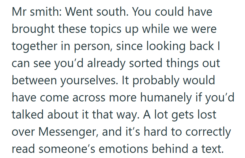 Mr smith: Went south. You could have brought these topics up while we were together in person, since looking back I can see you'd already sorted things out between yourselves. It probably would have come across more humanely if you'd talked about it that way. A lot gets lost over Messenger, and it's hard to correctly read someone's emotions behind a text.