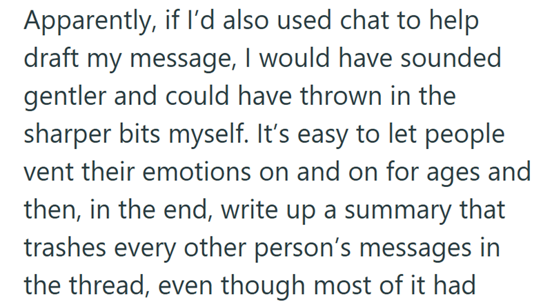 Apparently, if I'd also used chat to help draft my message, I would have sounded gentler and could have thrown in the sharper bits myself. It's easy to let people vent their emotions on and on for ages and then, in the end, write up a summary that trashes every other person's messages in the thread, even though most of it had