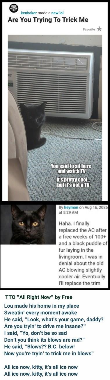 kenbaker made a new lol Are You Trying To Trick Me Favorite You said to sit here and watch TV It's pretty cool... but it's not a TV By heyman on Aug 16, 2026 at 5:29 AM Haha. I finally replaced the AC after a free weeks of 100+ and a black puddle of fur laying in the livingroom. I was in denial about the old AC blowing slightly cooler air. Eventually I'll replace the trim TTO "All Right Now" by Free Lou made his home in my place Sweatin' every moment awake He said, "Look, what's your game, daddy