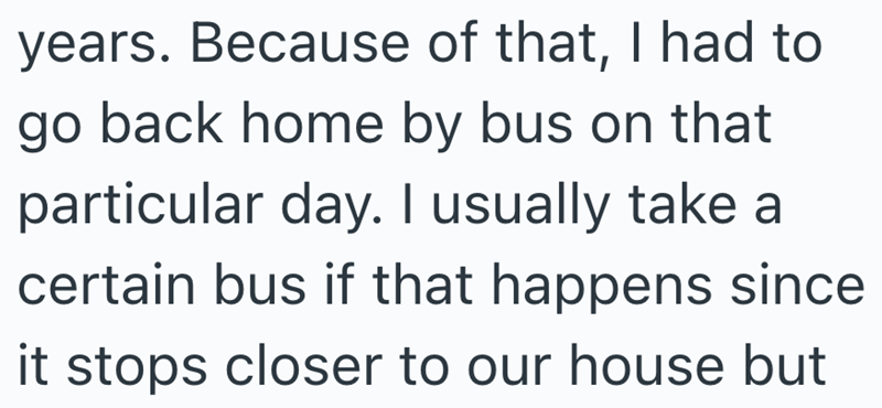 years. Because of that, I had to go back home by bus on that particular day. I usually take a certain bus if that happens since it stops closer to our house but