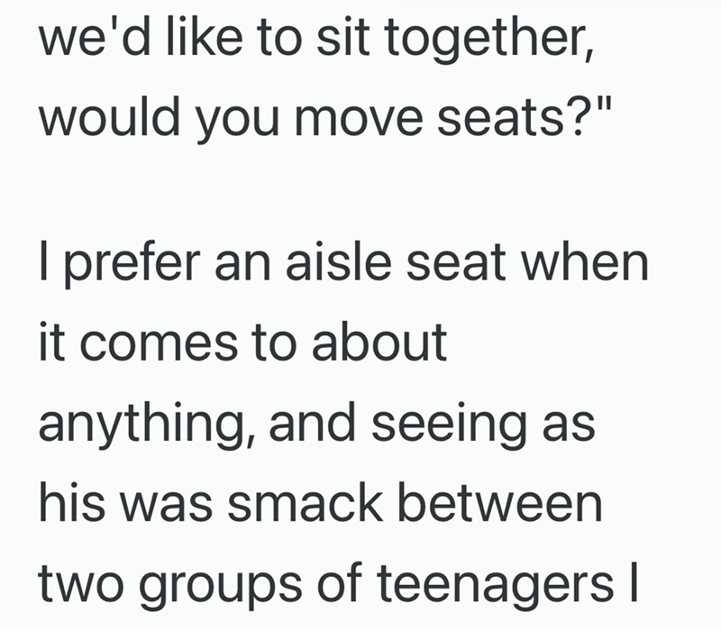 we'd like to sit together, would you move seats?" I prefer an aisle seat when it comes to about anything, and seeing as his was smack between two groups of teenagers I