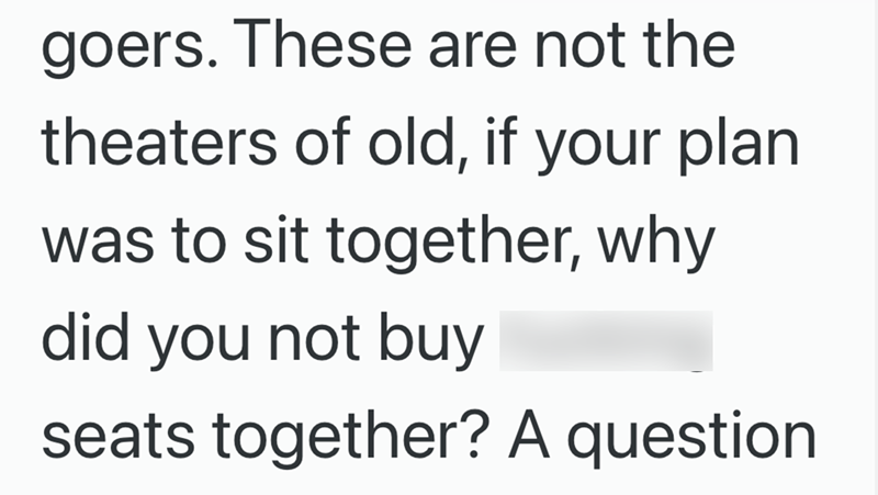 goers. These are not the theaters of old, if your plan was to sit together, why did you not buy seats together? A question