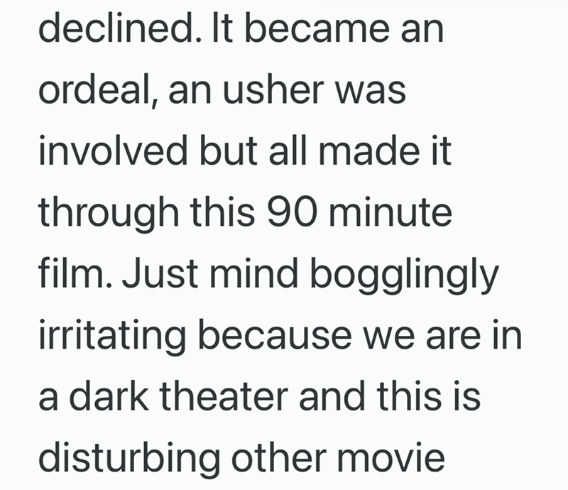 declined. It became an ordeal, an usher was involved but all made it through this 90 minute film. Just mind bogglingly irritating because we are in a dark theater and this is disturbing other movie