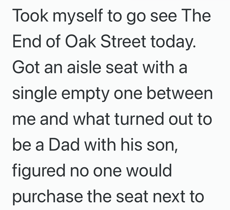 Took myself to go see The End of Oak Street today. Got an aisle seat with a single empty one between me and what turned out to be a Dad with his son, figured no one would purchase the seat next to