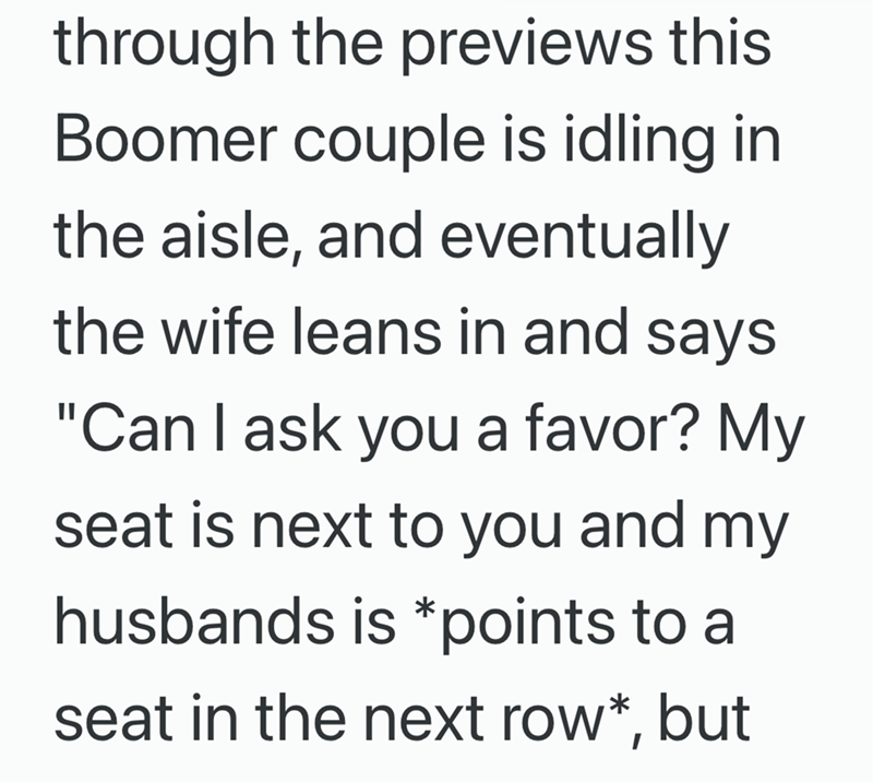 through the previews this Boomer couple is idling in the aisle, and eventually the wife leans in and says "Can I ask you a favor? My seat is next to you and my husbands is *points to a seat in the next row*, but