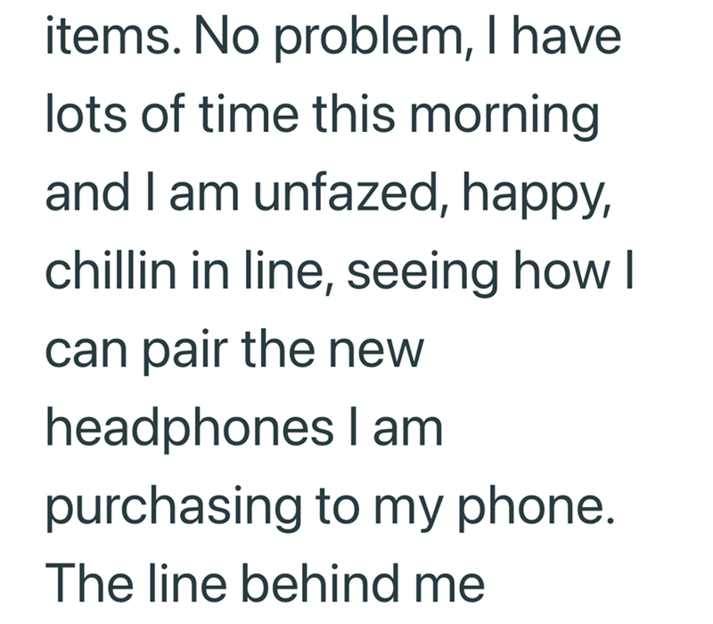 items. No problem, I have lots of time this morning and I am unfazed, happy, chillin in line, seeing how I can pair the new headphones I am purchasing to my phone. The line behind me