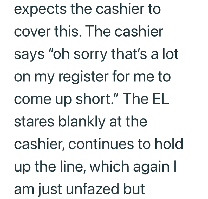 expects the cashier to cover this. The cashier says "oh sorry that's a lot on my register for me to come up short." The EL stares blankly at the cashier, continues to hold up the line, which again I am just unfazed but