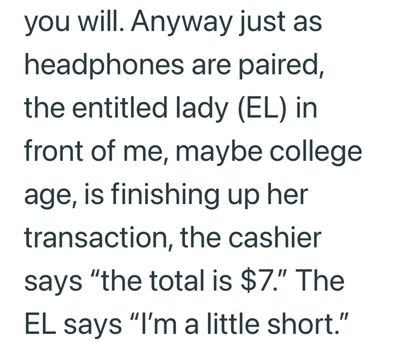 you will. Anyway just as headphones are paired, the entitled lady (EL) in front of me, maybe college age, is finishing up her transaction, the cashier says "the total is $7." The EL says "I'm a little short."