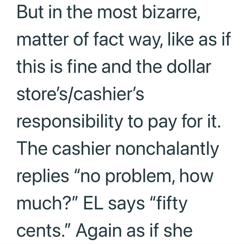 But in the most bizarre, matter of fact way, like as if this is fine and the dollar store's/cashier's responsibility to pay for it. The cashier nonchalantly replies "no problem, how much?" EL says "fifty cents." Again as if she
