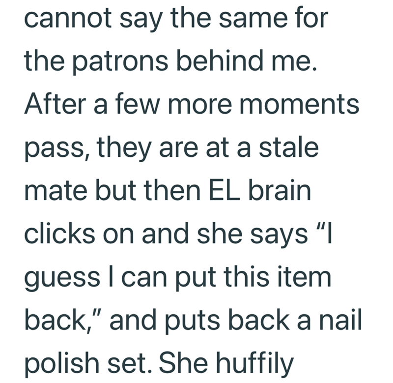 cannot say the same for the patrons behind me. After a few more moments pass, they are at a stale mate but then EL brain clicks on and she says "I guess I can put this item back," and puts back a nail polish set. She huffily