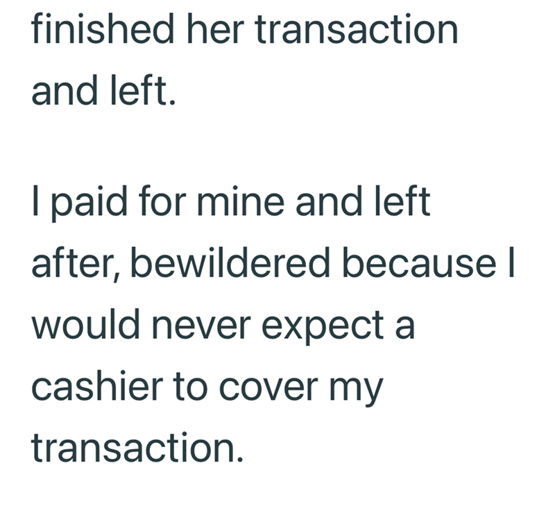 finished her transaction and left. I paid for mine and left after, bewildered because I would never expect a cashier to cover my transaction.