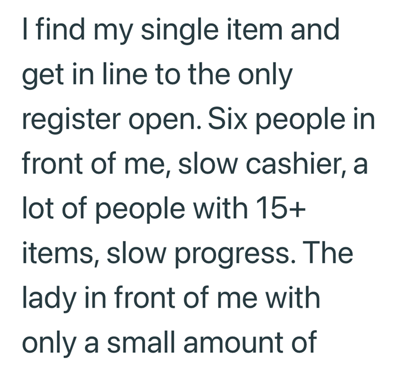 I find my single item and get in line to the only register open. Six people in front of me, slow cashier, a lot of people with 15+ items, slow progress. The lady in front of me with only a small amount of