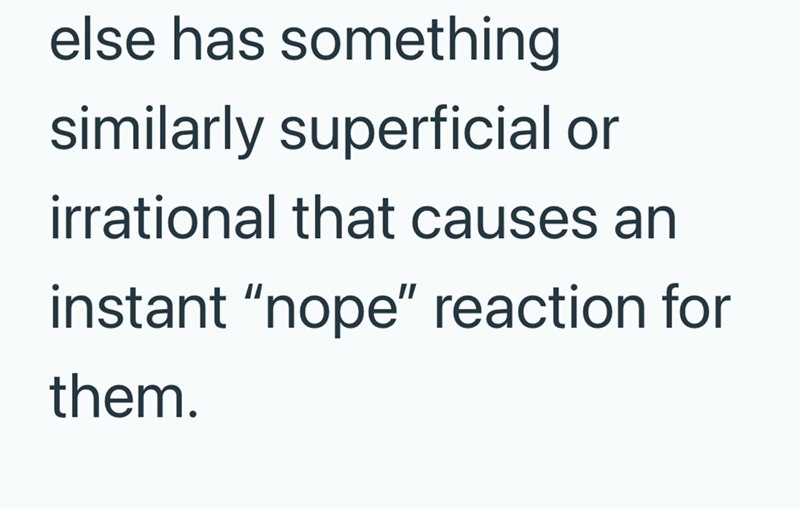 else has something similarly superficial or irrational that causes an instant "nope" reaction for them.