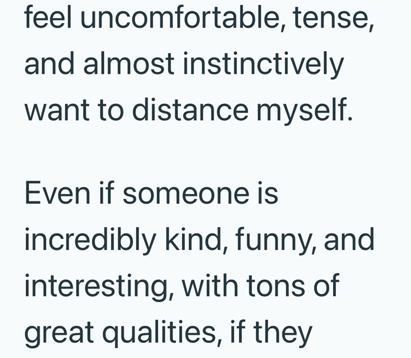 feel uncomfortable, tense, and almost instinctively want to distance myself. Even if someone is incredibly kind, funny, and interesting, with tons of great qualities, if they