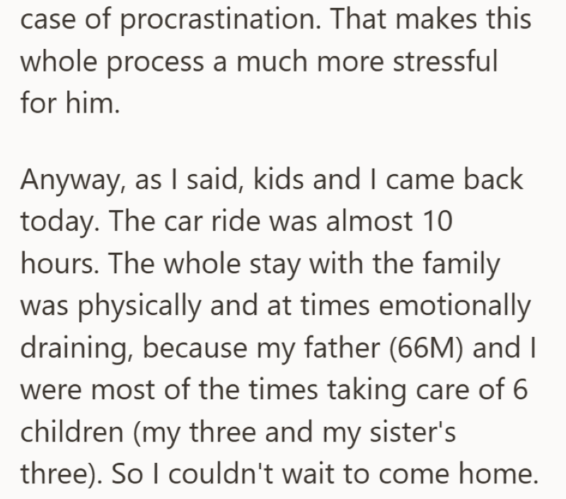 case of procrastination. That makes this whole process a much more stressful for him. Anyway, as I said, kids and I came back today. The car ride was almost 10 hours. The whole stay with the family was physically and at times emotionally draining, because my father (66M) and I were most of the times taking care of 6 children (my three and my sister's three). So I couldn't wait to come home.