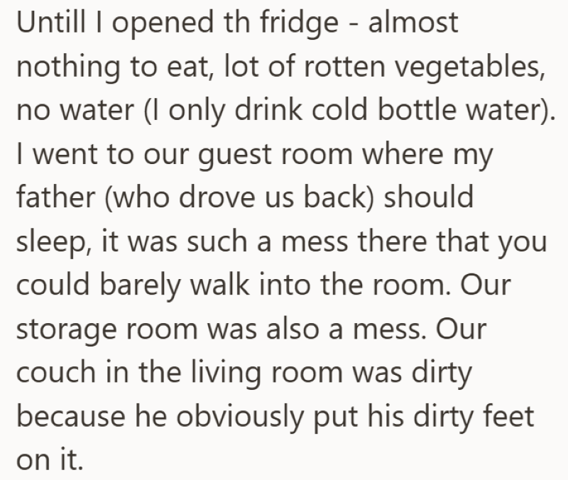 Untill I opened th fridge - almost nothing to eat, lot of rotten vegetables, no water (I only drink cold bottle water). I went to our guest room where my father (who drove us back) should sleep, it was such a mess there that you could barely walk into the room. Our storage room was also a mess. Our couch in the living room was dirty because he obviously put his dirty feet on it.