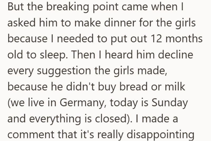 But the breaking point came when I asked him to make dinner for the girls because I needed to put out 12 months old to sleep. Then I heard him decline every suggestion the girls made, because he didn't buy bread or milk (we live in Germany, today is Sunday and everything is closed). I made a comment that it's really disappointing