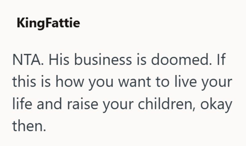 KingFattie NTA. His business is doomed. If this is how you want to live your life and raise your children, okay then.