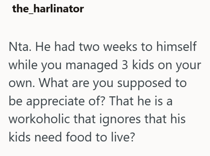 the_harlinator Nta. He had two weeks to himself while you managed 3 kids on your own. What are you supposed to be appreciate of? That he is a workoholic that ignores that his kids need food to live?