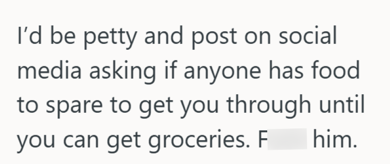 I'd be petty and post on social media asking if anyone has food to spare to get you through until you can get groceries. F him.