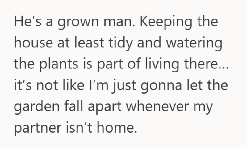 He's a grown man. Keeping the house at least tidy and watering the plants is part of living there... it's not like I'm just gonna let the garden fall apart whenever my partner isn't home.
