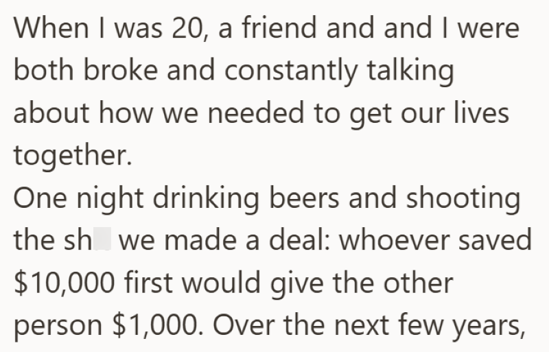 When I was 20, a friend and and I were both broke and constantly talking about how we needed to get our lives together. One night drinking beers and shooting the sh we made a deal: whoever saved $10,000 first would give the other person $1,000. Over the next few years,