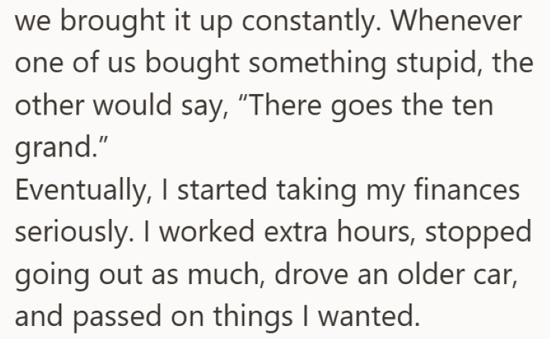 we brought it up constantly. Whenever one of us bought something stupid, the other would say, "There goes the ten grand." Eventually, I started taking my finances seriously. I worked extra hours, stopped going out as much, drove an older car, and passed on things I wanted.