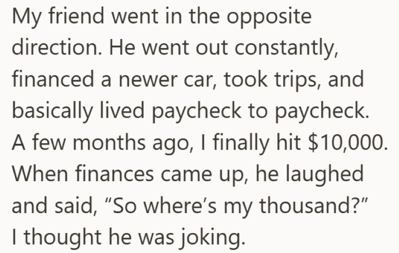 My friend went in the opposite direction. He went out constantly, financed a newer car, took trips, and basically lived paycheck to paycheck. A few months ago, I finally hit $10,000. When finances came up, he laughed and said, "So where's my thousand?" I thought he was joking.