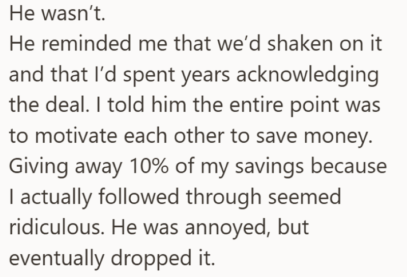 He wasn't. He reminded me that we'd shaken on it and that I'd spent years acknowledging the deal. I told him the entire point was to motivate each other to save money. Giving away 10% of my savings because I actually followed through seemed ridiculous. He was annoyed, but eventually dropped it.