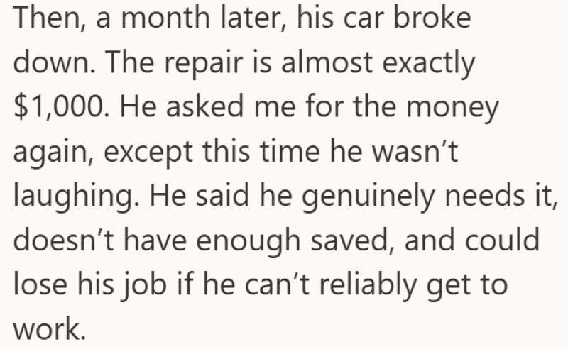 Then, a month later, his car broke down. The repair is almost exactly $1,000. He asked me for the money again, except this time he wasn't laughing. He said he genuinely needs it, doesn't have enough saved, and could lose his job if he can't reliably get to work.