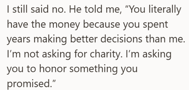 I still said no. He told me, "You literally have the money because you spent years making better decisions than me. I'm not asking for charity. I'm asking you to honor something you promised."