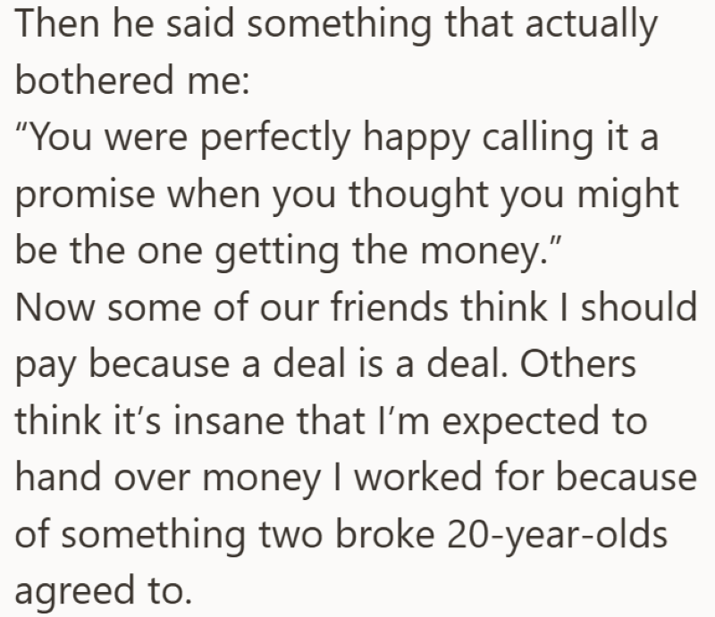 Then he said something that actually bothered me: "You were perfectly happy calling it a promise when you thought you might be the one getting the money." Now some of our friends think I should pay because a deal is a deal. Others think it's insane that I'm expected to hand over money I worked for because of something two broke 20-year-olds agreed to.