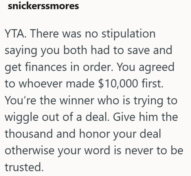 snickerssmores YTA. There was no stipulation saying you both had to save and get finances in order. You agreed to whoever made $10,000 first. You're the winner who is trying to wiggle out of a deal. Give him the thousand and honor your deal otherwise your word is never to be trusted.